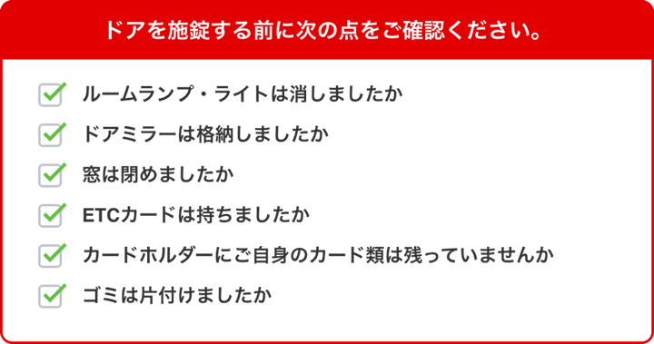 ドアを施錠する前に次の点をご確認ください。・ルームランプ・ライトは消しましたか?・ドアミラーは格納しましたか?・窓は閉めましたか?・ETCカードは持ちましたか?・カードホルダーにご自身のカード類は残っていませんか?・ゴミは片付けましたか?