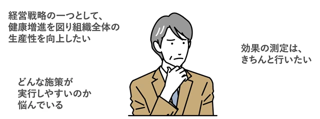 経営戦略の一つとして、健康増進を図り組織全体の生産性を向上したい 効果の測定は、きちんと行いたい どんな施策が実行しやすいのか悩んでいる