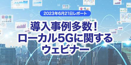 導入事例多数!ローカル5Gに関するウェビナーレポート(2023年6月21日開催)